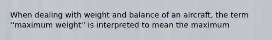 When dealing with weight and balance of an aircraft, the term ''maximum weight'' is interpreted to mean the maximum