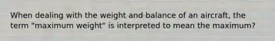 When dealing with the weight and balance of an aircraft, the term "maximum weight" is interpreted to mean the maximum?