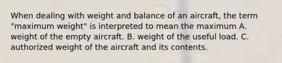 When dealing with weight and balance of an aircraft, the term "maximum weight" is interpreted to mean the maximum A. weight of the empty aircraft. B. weight of the useful load. C. authorized weight of the aircraft and its contents.