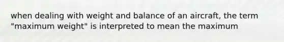 when dealing with weight and balance of an aircraft, the term "maximum weight" is interpreted to mean the maximum