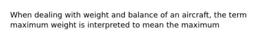 When dealing with weight and balance of an aircraft, the term maximum weight is interpreted to mean the maximum