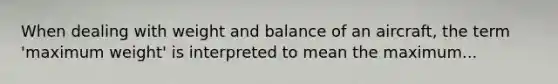 When dealing with weight and balance of an aircraft, the term 'maximum weight' is interpreted to mean the maximum...