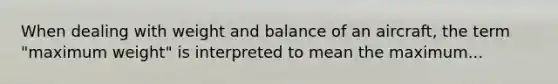 When dealing with weight and balance of an aircraft, the term "maximum weight" is interpreted to mean the maximum...