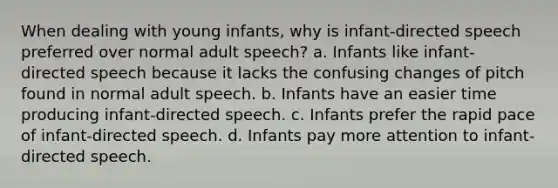 When dealing with young infants, why is infant-directed speech preferred over normal adult speech? a. ​Infants like infant-directed speech because it lacks the confusing changes of pitch found in normal adult speech. b. ​Infants have an easier time producing infant-directed speech. c. ​Infants prefer the rapid pace of infant-directed speech. d. ​Infants pay more attention to infant-directed speech.