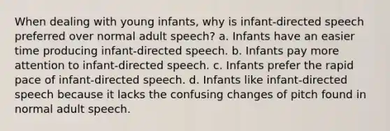 When dealing with young infants, why is infant-directed speech preferred over normal adult speech? a. Infants have an easier time producing infant-directed speech. b. Infants pay more attention to infant-directed speech. c. Infants prefer the rapid pace of infant-directed speech. d. Infants like infant-directed speech because it lacks the confusing changes of pitch found in normal adult speech.