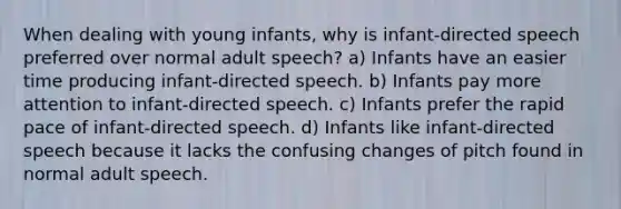 When dealing with young infants, why is infant-directed speech preferred over normal adult speech? a) Infants have an easier time producing infant-directed speech. b) Infants pay more attention to infant-directed speech. c) Infants prefer the rapid pace of infant-directed speech. d) Infants like infant-directed speech because it lacks the confusing changes of pitch found in normal adult speech.