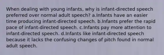 When dealing with young infants, why is infant-directed speech preferred over normal adult speech? a.Infants have an easier time producing infant-directed speech. b.Infants prefer the rapid pace of infant-directed speech. c.Infants pay more attention to infant-directed speech. d.Infants like infant-directed speech because it lacks the confusing changes of pitch found in normal adult speech.