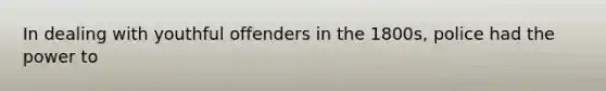 In dealing with youthful offenders in the 1800s, police had the power to