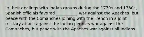 In their dealings with Indian groups during the 1770s and 1780s, Spanish officials favored __________. war against the Apaches, but peace with the Comanches joining with the French in a joint military attack against the Indian peoples war against the Comanches, but peace with the Apaches war against all Indians