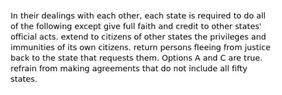 In their dealings with each other, each state is required to do all of the following except give full faith and credit to other states' official acts. extend to citizens of other states the privileges and immunities of its own citizens. return persons fleeing from justice back to the state that requests them. Options A and C are true. refrain from making agreements that do not include all fifty states.