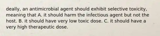 deally, an antimicrobial agent should exhibit selective toxicity, meaning that A. it should harm the infectious agent but not the host. B. it should have very low toxic dose. C. it should have a very high therapeutic dose.