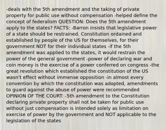 -deals with the 5th amendment and the taking of private property for public use without compensation -helped define the concept of federalism QUESTION: Does the 5th amendment apply to the states? FACTS: -Barron insists that legislative power of a state should be restrained. Constitution ordained and established by people of the US for themselves, for their government NOT for their individual states -if the 5th amendment was applied to the states, it would restrain the power of the general government -power of declaring war and coin money is the exercise of a power conferred on congress -the great revolution which established the constitution of the US wasn't effect without immense opposition -in almost every convention by which the constitution was adopted, amendments to guard against the abuse of power were recommended OPINION OF THE COURT: -5th amendment to the Constitution declaring private property shall not be taken for public use without just compensation is intended solely as limitation on exercise of power by the government and NOT applicable to the legislation of the states