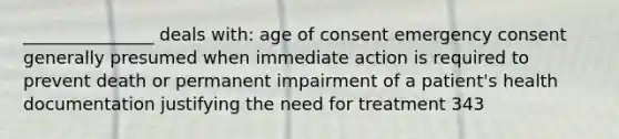 _______________ deals with: age of consent emergency consent generally presumed when immediate action is required to prevent death or permanent impairment of a patient's health documentation justifying the need for treatment 343