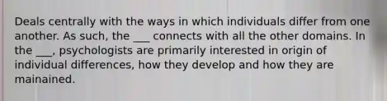 Deals centrally with the ways in which individuals differ from one another. As such, the ___ connects with all the other domains. In the ___, psychologists are primarily interested in origin of individual differences, how they develop and how they are mainained.