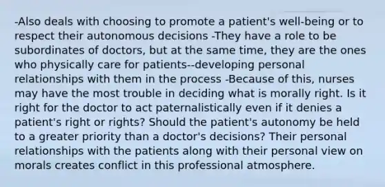 -Also deals with choosing to promote a patient's well-being or to respect their autonomous decisions -They have a role to be subordinates of doctors, but at the same time, they are the ones who physically care for patients--developing personal relationships with them in the process -Because of this, nurses may have the most trouble in deciding what is morally right. Is it right for the doctor to act paternalistically even if it denies a patient's right or rights? Should the patient's autonomy be held to a greater priority than a doctor's decisions? Their personal relationships with the patients along with their personal view on morals creates conflict in this professional atmosphere.