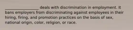 __________________ deals with discrimination in employment. It bans employers from discriminating against employees in their hiring, firing, and promotion practices on the basis of sex, national origin, color, religion, or race.