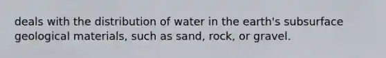 deals with the distribution of water in the earth's subsurface geological materials, such as sand, rock, or gravel.