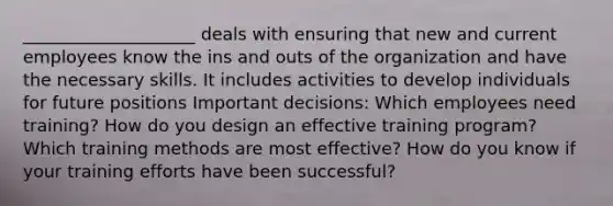 ____________________ deals with ensuring that new and current employees know the ins and outs of the organization and have the necessary skills. It includes activities to develop individuals for future positions Important decisions: Which employees need training? How do you design an effective training program? Which training methods are most effective? How do you know if your training efforts have been successful?