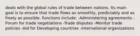 deals with the global rules of trade between nations. Its main goal is to ensure that trade flows as smoothly, predictably and as freely as possible. functions include: -Administering agreements -Forum for trade negotiations -Trade disputes -Monitor trade policies -Aid for Developing countries -International organizations