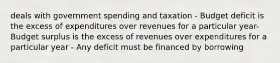 deals with government spending and taxation - Budget deficit is the excess of expenditures over revenues for a particular year- Budget surplus is the excess of revenues over expenditures for a particular year - Any deficit must be financed by borrowing