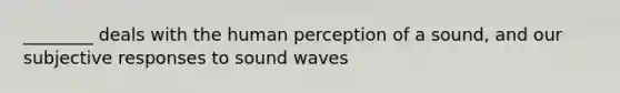 ________ deals with the human perception of a sound, and our subjective responses to sound waves