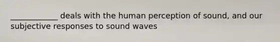 ____________ deals with the human perception of sound, and our subjective responses to sound waves