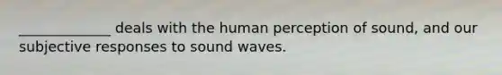 _____________ deals with the human perception of sound, and our subjective responses to sound waves.