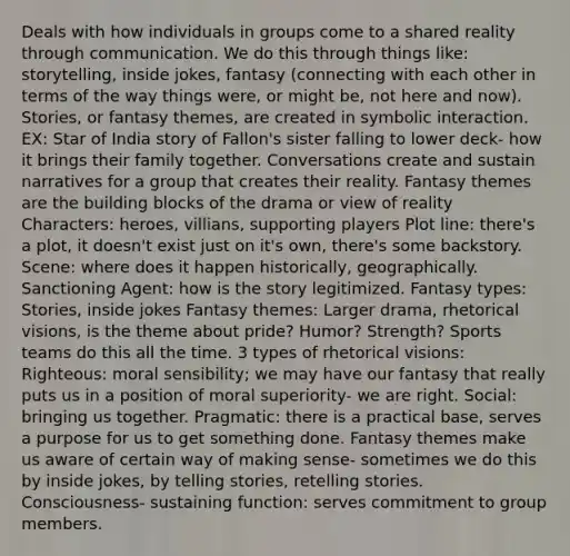 Deals with how individuals in groups come to a shared reality through communication. We do this through things like: storytelling, inside jokes, fantasy (connecting with each other in terms of the way things were, or might be, not here and now). Stories, or fantasy themes, are created in symbolic interaction. EX: Star of India story of Fallon's sister falling to lower deck- how it brings their family together. Conversations create and sustain narratives for a group that creates their reality. Fantasy themes are the building blocks of the drama or view of reality Characters: heroes, villians, supporting players Plot line: there's a plot, it doesn't exist just on it's own, there's some backstory. Scene: where does it happen historically, geographically. Sanctioning Agent: how is the story legitimized. Fantasy types: Stories, inside jokes Fantasy themes: Larger drama, rhetorical visions, is the theme about pride? Humor? Strength? Sports teams do this all the time. 3 types of rhetorical visions: Righteous: moral sensibility; we may have our fantasy that really puts us in a position of moral superiority- we are right. Social: bringing us together. Pragmatic: there is a practical base, serves a purpose for us to get something done. Fantasy themes make us aware of certain way of making sense- sometimes we do this by inside jokes, by telling stories, retelling stories. Consciousness- sustaining function: serves commitment to group members.