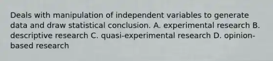 Deals with manipulation of independent variables to generate data and draw statistical conclusion. A. experimental research B. descriptive research C. quasi-experimental research D. opinion-based research