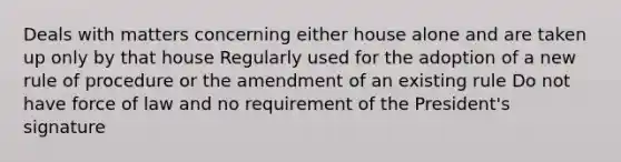 Deals with matters concerning either house alone and are taken up only by that house Regularly used for the adoption of a new rule of procedure or the amendment of an existing rule Do not have force of law and no requirement of the President's signature