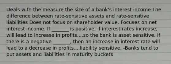 Deals with the measure the size of a bank's interest income The difference between rate-sensitive assets and rate-sensitive liabilities Does not focus on shareholder value. Focuses on net interest income. If _______ is positive, if interest rates increase, will lead to increase in profits....so the bank is asset sensitive. If there is a negative _______, then an increase in interest rate will lead to a decrease in profits....liability sensitive. -Banks tend to put assets and liabilities in maturity buckets