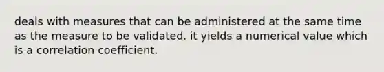 deals with measures that can be administered at the same time as the measure to be validated. it yields a numerical value which is a correlation coefficient.