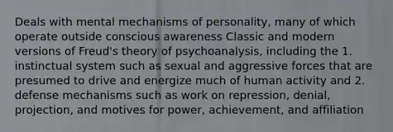 Deals with mental mechanisms of personality, many of which operate outside conscious awareness Classic and modern versions of Freud's theory of psychoanalysis, including the 1. instinctual system such as sexual and aggressive forces that are presumed to drive and energize much of human activity and 2. defense mechanisms such as work on repression, denial, projection, and motives for power, achievement, and affiliation