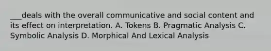 ___deals with the overall communicative and social content and its effect on interpretation. A. Tokens B. Pragmatic Analysis C. Symbolic Analysis D. Morphical And Lexical Analysis