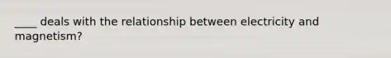 ____ deals with the relationship between electricity and magnetism?