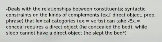 -Deals with the relationships between constituents; syntactic constraints on the kinds of complements (ex.[ direct object, prep. phrase) that lexical categories (ex.= verbs) can take -Ex.= conceal requires a direct object (he concealed the bed), while sleep cannot have a direct object (he slept the bed*)