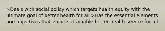 >Deals with social policy which targets health equity with the ultimate goal of better health for all >Has the essential elements and objectives that ensure attainable better health service for all