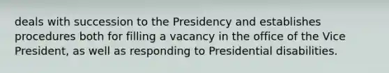 deals with succession to the Presidency and establishes procedures both for filling a vacancy in the office of the Vice President, as well as responding to Presidential disabilities.