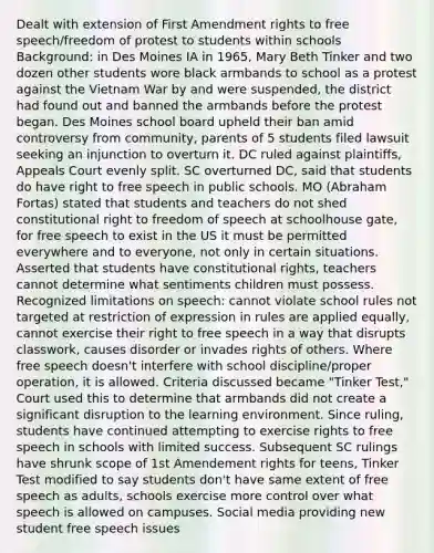 Dealt with extension of First Amendment rights to free speech/freedom of protest to students within schools Background: in Des Moines IA in 1965, Mary Beth Tinker and two dozen other students wore black armbands to school as a protest against the Vietnam War by and were suspended, the district had found out and banned the armbands before the protest began. Des Moines school board upheld their ban amid controversy from community, parents of 5 students filed lawsuit seeking an injunction to overturn it. DC ruled against plaintiffs, Appeals Court evenly split. SC overturned DC, said that students do have right to free speech in public schools. MO (Abraham Fortas) stated that students and teachers do not shed constitutional right to freedom of speech at schoolhouse gate, for free speech to exist in the US it must be permitted everywhere and to everyone, not only in certain situations. Asserted that students have constitutional rights, teachers cannot determine what sentiments children must possess. Recognized limitations on speech: cannot violate school rules not targeted at restriction of expression in rules are applied equally, cannot exercise their right to free speech in a way that disrupts classwork, causes disorder or invades rights of others. Where free speech doesn't interfere with school discipline/proper operation, it is allowed. Criteria discussed became "Tinker Test," Court used this to determine that armbands did not create a significant disruption to the learning environment. Since ruling, students have continued attempting to exercise rights to free speech in schools with limited success. Subsequent SC rulings have shrunk scope of 1st Amendement rights for teens, Tinker Test modified to say students don't have same extent of free speech as adults, schools exercise more control over what speech is allowed on campuses. Social media providing new student free speech issues