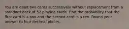 You are dealt two cards successively without replacement from a standard deck of 52 playing cards. Find the probability that the first card is a two and the second card is a ten. Round your answer to four decimal places.