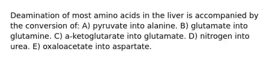 Deamination of most amino acids in the liver is accompanied by the conversion of: A) pyruvate into alanine. B) glutamate into glutamine. C) a-ketoglutarate into glutamate. D) nitrogen into urea. E) oxaloacetate into aspartate.