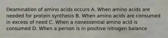 Deamination of amino acids occurs A. When amino acids are needed for protein synthesis B. When amino acids are consumed in excess of need C. When a nonessential amino acid is consumed D. When a person is in positive nitrogen balance