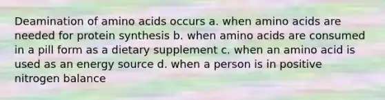 Deamination of amino acids occurs a. when amino acids are needed for protein synthesis b. when amino acids are consumed in a pill form as a dietary supplement c. when an amino acid is used as an energy source d. when a person is in positive nitrogen balance