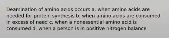 Deamination of amino acids occurs a. when amino acids are needed for protein synthesis b. when amino acids are consumed in excess of need c. when a nonessential amino acid is consumed d. when a person is in positive nitrogen balance