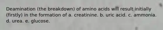 Deamination (the breakdown) of amino acids will result initially (firstly) in the formation of a. creatinine. b. uric acid. c. ammonia. d. urea. e. glucose.