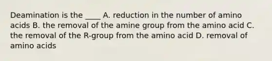 Deamination is the ____ A. reduction in the number of amino acids B. the removal of the amine group from the amino acid C. the removal of the R-group from the amino acid D. removal of amino acids