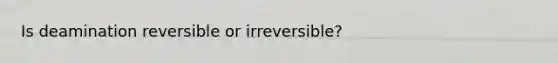 Is deamination reversible or irreversible?