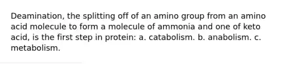 Deamination, the splitting off of an amino group from an amino acid molecule to form a molecule of ammonia and one of keto acid, is the first step in protein: a. catabolism. b. anabolism. c. metabolism.