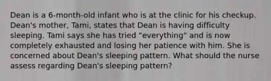 Dean is a 6-month-old infant who is at the clinic for his checkup. Dean's mother, Tami, states that Dean is having difficulty sleeping. Tami says she has tried "everything" and is now completely exhausted and losing her patience with him. She is concerned about Dean's sleeping pattern. What should the nurse assess regarding Dean's sleeping pattern?