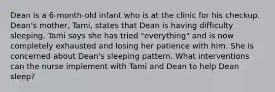 Dean is a 6-month-old infant who is at the clinic for his checkup. Dean's mother, Tami, states that Dean is having difficulty sleeping. Tami says she has tried "everything" and is now completely exhausted and losing her patience with him. She is concerned about Dean's sleeping pattern. What interventions can the nurse implement with Tami and Dean to help Dean sleep?